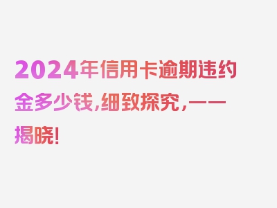 2024年信用卡逾期违约金多少钱，细致探究，一一揭晓！