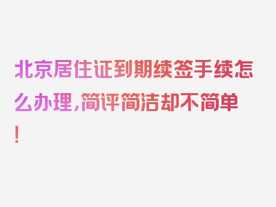 北京居住证到期续签手续怎么办理，简评简洁却不简单！