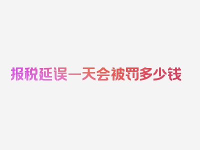 报税延误一天会被罚多少钱