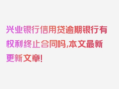 兴业银行信用贷逾期银行有权利终止合同吗,本文最新更新文章！