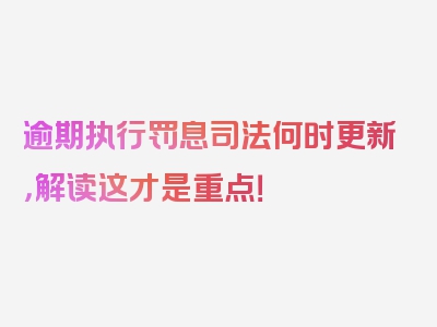 逾期执行罚息司法何时更新，解读这才是重点！