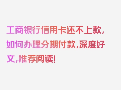 工商银行信用卡还不上款,如何办理分期付款，深度好文，推荐阅读！