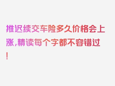 推迟续交车险多久价格会上涨，精读每个字都不容错过！