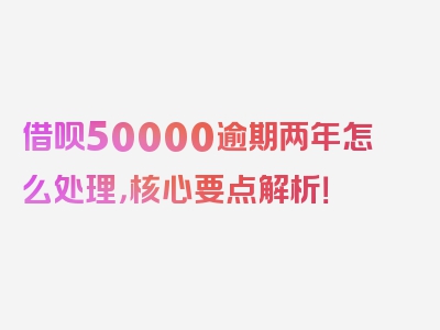 借呗50000逾期两年怎么处理，核心要点解析！