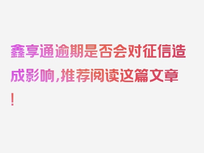 鑫享通逾期是否会对征信造成影响，推荐阅读这篇文章！