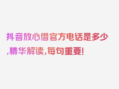 抖音放心借官方电话是多少，精华解读，每句重要！