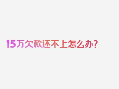 15万欠款还不上怎么办？