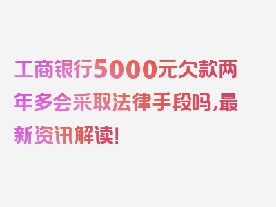 工商银行5000元欠款两年多会采取法律手段吗，最新资讯解读！