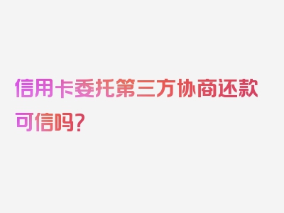 信用卡委托第三方协商还款可信吗？