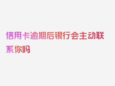 信用卡逾期后银行会主动联系你吗