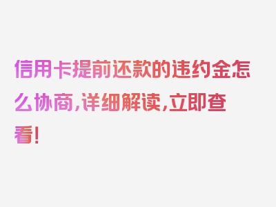 信用卡提前还款的违约金怎么协商，详细解读，立即查看！