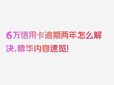 6万信用卡逾期两年怎么解决，精华内容速览！