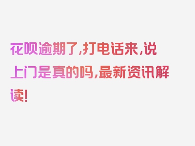 花呗逾期了,打电话来,说上门是真的吗，最新资讯解读！