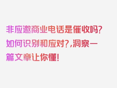 非应邀商业电话是催收吗?如何识别和应对?，洞察一篇文章让你懂！