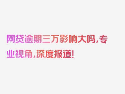 网贷逾期三万影响大吗，专业视角，深度报道！