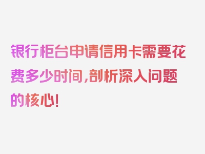 银行柜台申请信用卡需要花费多少时间，剖析深入问题的核心！