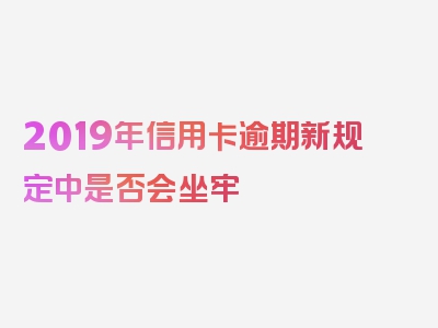 2019年信用卡逾期新规定中是否会坐牢