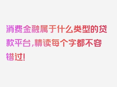 消费金融属于什么类型的贷款平台，精读每个字都不容错过！