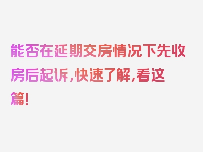 能否在延期交房情况下先收房后起诉，快速了解，看这篇！