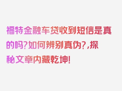 福特金融车贷收到短信是真的吗?如何辨别真伪?，探秘文章内藏乾坤！