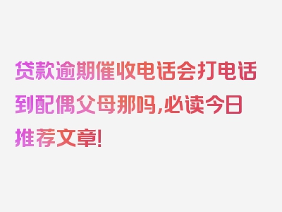 贷款逾期催收电话会打电话到配偶父母那吗，必读今日推荐文章！