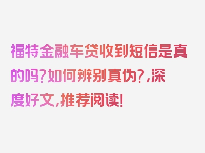 福特金融车贷收到短信是真的吗?如何辨别真伪?，深度好文，推荐阅读！