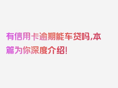 有信用卡逾期能车贷吗，本篇为你深度介绍!