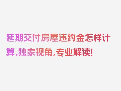 延期交付房屋违约金怎样计算，独家视角，专业解读！