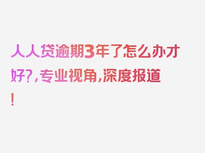 人人贷逾期3年了怎么办才好?，专业视角，深度报道！