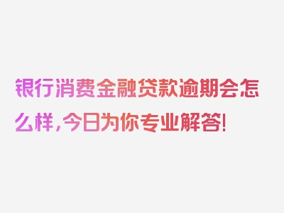 银行消费金融贷款逾期会怎么样，今日为你专业解答!