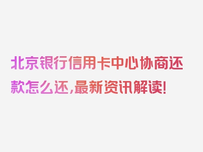 北京银行信用卡中心协商还款怎么还，最新资讯解读！