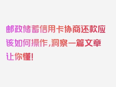 邮政储蓄信用卡协商还款应该如何操作，洞察一篇文章让你懂！