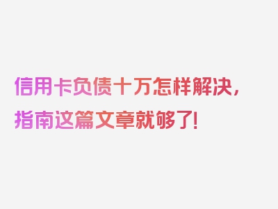 信用卡负债十万怎样解决，指南这篇文章就够了！