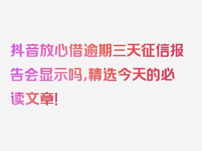 抖音放心借逾期三天征信报告会显示吗，精选今天的必读文章！