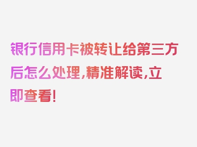 银行信用卡被转让给第三方后怎么处理，精准解读，立即查看！