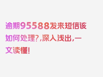 逾期95588发来短信该如何处理?，深入浅出，一文读懂！