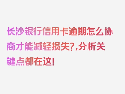 长沙银行信用卡逾期怎么协商才能减轻损失?，分析关键点都在这！