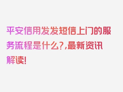 平安信用发发短信上门的服务流程是什么?，最新资讯解读！