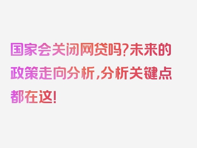 国家会关闭网贷吗?未来的政策走向分析，分析关键点都在这！