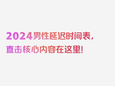 2024男性延迟时间表，直击核心内容在这里！