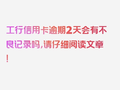 工行信用卡逾期2天会有不良记录吗，请仔细阅读文章！