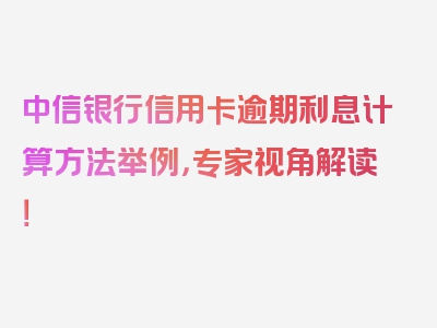 中信银行信用卡逾期利息计算方法举例，专家视角解读！