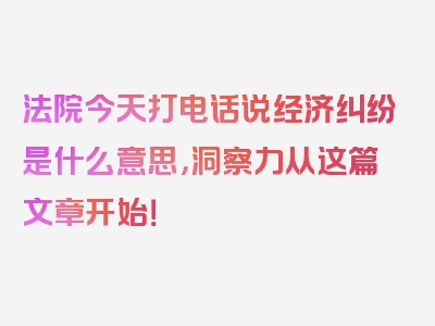 法院今天打电话说经济纠纷是什么意思，洞察力从这篇文章开始！