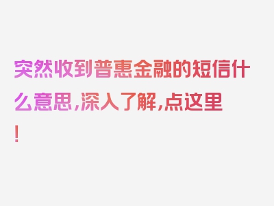 突然收到普惠金融的短信什么意思，深入了解，点这里！