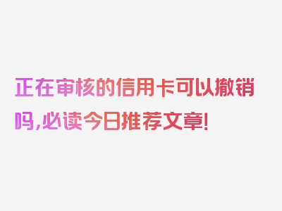 正在审核的信用卡可以撤销吗，必读今日推荐文章！