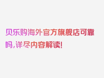 贝乐购海外官方旗舰店可靠吗，详尽内容解读！