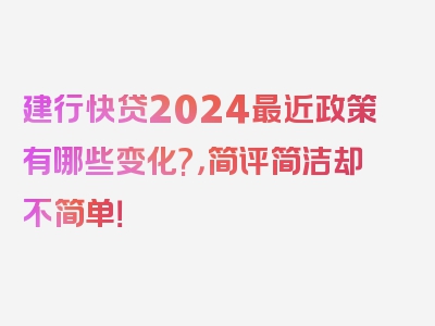 建行快贷2024最近政策有哪些变化?，简评简洁却不简单！