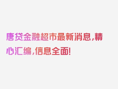 唐贷金融超市最新消息，精心汇编，信息全面！