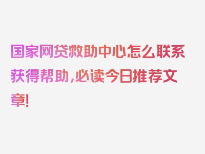 国家网贷救助中心怎么联系获得帮助，必读今日推荐文章！