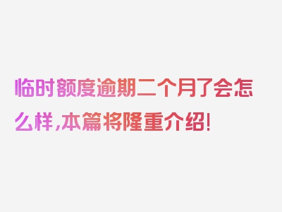 临时额度逾期二个月了会怎么样，本篇将隆重介绍!